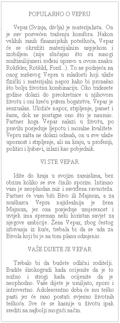 Text Box: POPULARNO O VEPRU         Vepar (Svinja, divlja) je materijalista.  On je sav posvećen traženju komfora. Nakon velikih ranih finansijskih poteškoća, Vepar će se okružiti materijalnim uspjehom i izobiljem (nije slučajno što su mnogi multimilijuneri rođeni upravo u ovom znaku: Rokfeler, Rotšild, Ford...). To ne podsjeća na onog mršavog Vepra u mladosti koji ulaže fizički i materijalni napor kako bi pronašao što bolju životnu kombinaciju. Oko tridesete godine dolazi do preokretnice u njihovom životu i oni kreću putem bogatstva. Vepar je senzualan. Uložiće napor, strpljenje, pamet i šarm, dok ne postigne ono što je naumio. Partner koga Vepar nalazi u životu, po pravilu posjeduje ljepotu i moralne kvalitete. Vepru ništa ne dolazi odmah, on u sve ulaže upornost i strpljenje, ali na kraju, u profesiji, politici i ljubavi, izlazi kao pobjednik.    VI STE VEPAR         Idite do kraja u svojim zamislima, bez obzira koliko se sve činilo sporim. Intimno vam je neophodan mir i savrđena ravnoteža. Partner će vam biti Bivo ili Majmun, a za muškarca Vepra najidealnija je žena Majmun, jer ona posjeduje umjerenost i uvijek ima spreman neki koristan savjet za njegove ambicije. Žena Vepar, zbog čestog izbivanja iz kuće, trebala bi da se uda za Bivola koji bi je na tom planu odmjenio.    VAŠE DIJETE JE VEPAR         Trebalo bi da budete odlični roditelji. Budite širokogrudi kada ocijenite da je to nužno i strogi kada ocijenite da je neophodno. Vaše dijete je umiljato, sporo i introvertno. Adolescentno doba će mu teško pasti jer će rano postati svjesno životnih teškoća. Sve će se kasnije u životu ipak srediti na najbolji mogući način.      